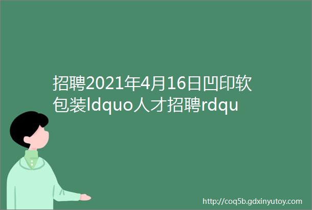 招聘2021年4月16日凹印软包装ldquo人才招聘rdquo信息